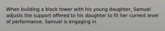 When building a block tower with his young daughter, Samuel adjusts the support offered to his daughter to fit her current level of performance. Samuel is engaging in