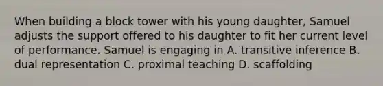 When building a block tower with his young daughter, Samuel adjusts the support offered to his daughter to fit her current level of performance. Samuel is engaging in A. transitive inference B. dual representation C. proximal teaching D. scaffolding