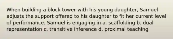 When building a block tower with his young daughter, Samuel adjusts the support offered to his daughter to fit her current level of performance. Samuel is engaging in a. scaffolding b. dual representation c. transitive inference d. proximal teaching