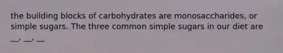 the building blocks of carbohydrates are monosaccharides, or simple sugars. The three common simple sugars in our diet are __, __, __