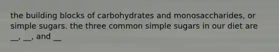 the building blocks of carbohydrates and monosaccharides, or simple sugars. the three common simple sugars in our diet are __, __, and __