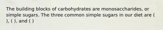 The building blocks of carbohydrates are monosaccharides, or simple sugars. The three common simple sugars in our diet are ( ), ( ), and ( )