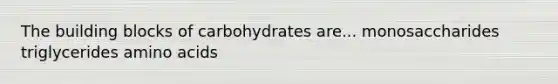 The building blocks of carbohydrates are... monosaccharides triglycerides amino acids