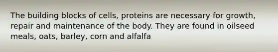 The building blocks of cells, proteins are necessary for growth, repair and maintenance of the body. They are found in oilseed meals, oats, barley, corn and alfalfa