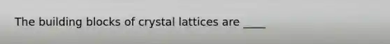 The building blocks of crystal lattices are ____