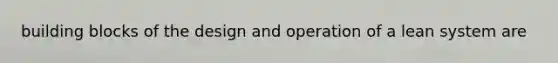 building blocks of the design and operation of a lean system are