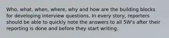 Who, what, when, where, why and how are the building blocks for developing interview questions. In every story, reporters should be able to quickly note the answers to all 5W's after their reporting is done and before they start writing.