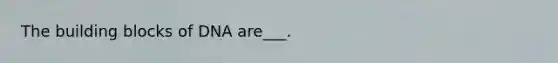 The building blocks of DNA are___.