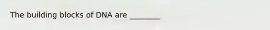The building blocks of DNA are ________