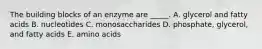 The building blocks of an enzyme are _____. A. glycerol and fatty acids B. nucleotides C. monosaccharides D. phosphate, glycerol, and fatty acids E. amino acids