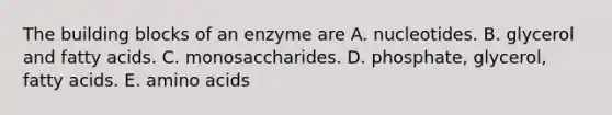 The building blocks of an enzyme are A. nucleotides. B. glycerol and fatty acids. C. monosaccharides. D. phosphate, glycerol, fatty acids. E. amino acids