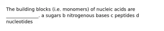 The building blocks (i.e. monomers) of nucleic acids are ______________. a sugars b nitrogenous bases c peptides d nucleotides