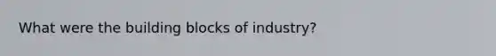 What were the building blocks of industry?