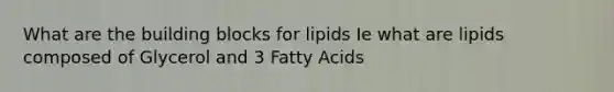 What are the building blocks for lipids Ie what are lipids composed of Glycerol and 3 Fatty Acids