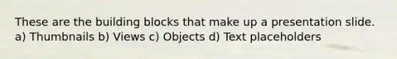 These are the building blocks that make up a presentation slide. a) Thumbnails b) Views c) Objects d) Text placeholders