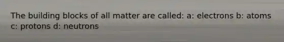 The building blocks of all matter are called: a: electrons b: atoms c: protons d: neutrons