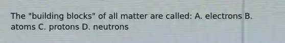 The "building blocks" of all matter are called: A. electrons B. atoms C. protons D. neutrons