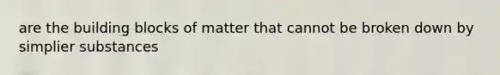 are the building blocks of matter that cannot be broken down by simplier substances