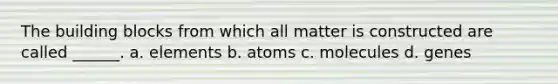 The building blocks from which all matter is constructed are called ______. a. elements b. atoms c. molecules d. genes