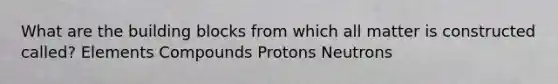 What are the building blocks from which all matter is constructed called? Elements Compounds Protons Neutrons