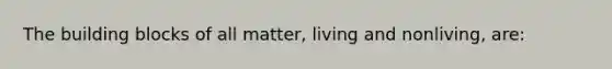 The building blocks of all matter, living and nonliving, are: