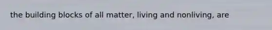 the building blocks of all matter, living and nonliving, are