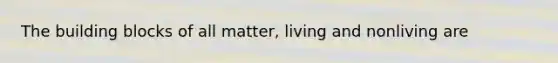 The building blocks of all matter, living and nonliving are