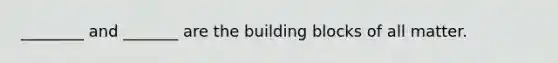 ________ and _______ are the building blocks of all matter.