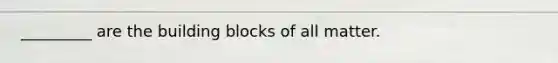 _________ are the building blocks of all matter.