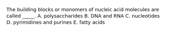 The building blocks or monomers of nucleic acid molecules are called _____. A. polysaccharides B. DNA and RNA C. nucleotides D. pyrimidines and purines E. fatty acids