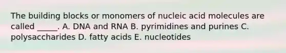 The building blocks or monomers of nucleic acid molecules are called _____. A. DNA and RNA B. pyrimidines and purines C. polysaccharides D. fatty acids E. nucleotides