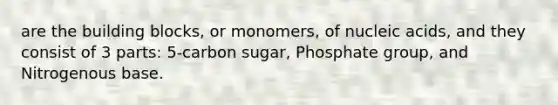 are the building blocks, or monomers, of nucleic acids, and they consist of 3 parts: 5-carbon sugar, Phosphate group, and Nitrogenous base.