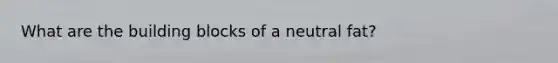 What are the building blocks of a neutral fat?