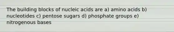 The building blocks of nucleic acids are a) amino acids b) nucleotides c) pentose sugars d) phosphate groups e) nitrogenous bases