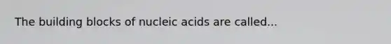 The building blocks of nucleic acids are called...