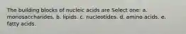 The building blocks of nucleic acids are Select one: a. monosaccharides. b. lipids. c. nucleotides. d. amino acids. e. fatty acids.