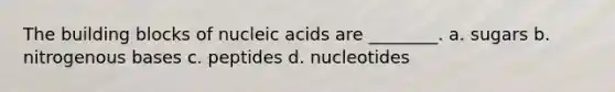 The building blocks of nucleic acids are ________. a. sugars b. nitrogenous bases c. peptides d. nucleotides