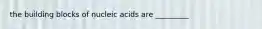 the building blocks of nucleic acids are _________