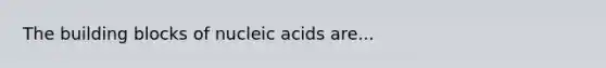 The building blocks of nucleic acids are...