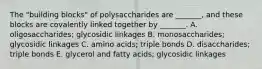 The "building blocks" of polysaccharides are _______, and these blocks are covalently linked together by _______. A. oligosaccharides; glycosidic linkages B. monosaccharides; glycosidic linkages C. amino acids; triple bonds D. disaccharides; triple bonds E. glycerol and fatty acids; glycosidic linkages