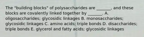 The "building blocks" of polysaccharides are _______, and these blocks are covalently linked together by _______. A. oligosaccharides; glycosidic linkages B. monosaccharides; glycosidic linkages C. amino acids; triple bonds D. disaccharides; triple bonds E. glycerol and fatty acids; glycosidic linkages