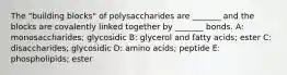 The "building blocks" of polysaccharides are _______ and the blocks are covalently linked together by _______ bonds. A: monosaccharides; glycosidic B: glycerol and fatty acids; ester C: disaccharides; glycosidic D: amino acids; peptide E: phospholipids; ester