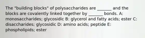 The "building blocks" of polysaccharides are _______ and the blocks are covalently linked together by _______ bonds. A: monosaccharides; glycosidic B: glycerol and fatty acids; ester C: disaccharides; glycosidic D: amino acids; peptide E: phospholipids; ester