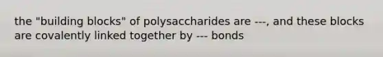 the "building blocks" of polysaccharides are ---, and these blocks are covalently linked together by --- bonds