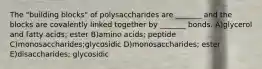 The "building blocks" of polysaccharides are _______ and the blocks are covalently linked together by _______ bonds. A)glycerol and fatty acids; ester B)amino acids; peptide C)monosaccharides;glycosidic D)monosaccharides; ester E)disaccharides; glycosidic