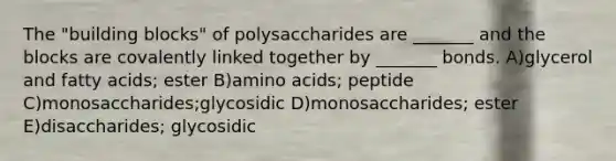 The "building blocks" of polysaccharides are _______ and the blocks are covalently linked together by _______ bonds. A)glycerol and fatty acids; ester B)amino acids; peptide C)monosaccharides;glycosidic D)monosaccharides; ester E)disaccharides; glycosidic