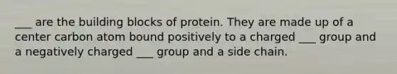 ___ are the building blocks of protein. They are made up of a center carbon atom bound positively to a charged ___ group and a negatively charged ___ group and a side chain.