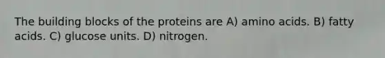 The building blocks of the proteins are A) amino acids. B) fatty acids. C) glucose units. D) nitrogen.