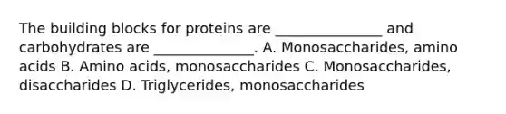 The building blocks for proteins are _______________ and carbohydrates are ______________. A. Monosaccharides, amino acids B. Amino acids, monosaccharides C. Monosaccharides, disaccharides D. Triglycerides, monosaccharides