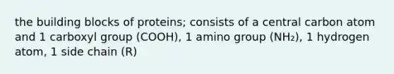 the building blocks of proteins; consists of a central carbon atom and 1 carboxyl group (COOH), 1 amino group (NH₂), 1 hydrogen atom, 1 side chain (R)